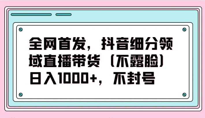 全网首发，抖音细分领域直播带货（不露脸）项目，日入1000+，不封号4109 作者:福缘创业网 帖子ID:107733 