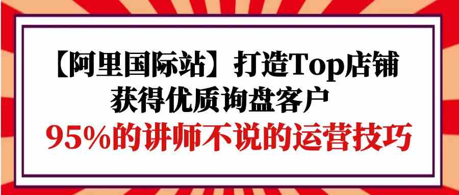 【阿里国际站】打造Top店铺-获得优质询盘客户，95%的讲师不说的运营技巧4862 作者:福缘创业网 帖子ID:108296 